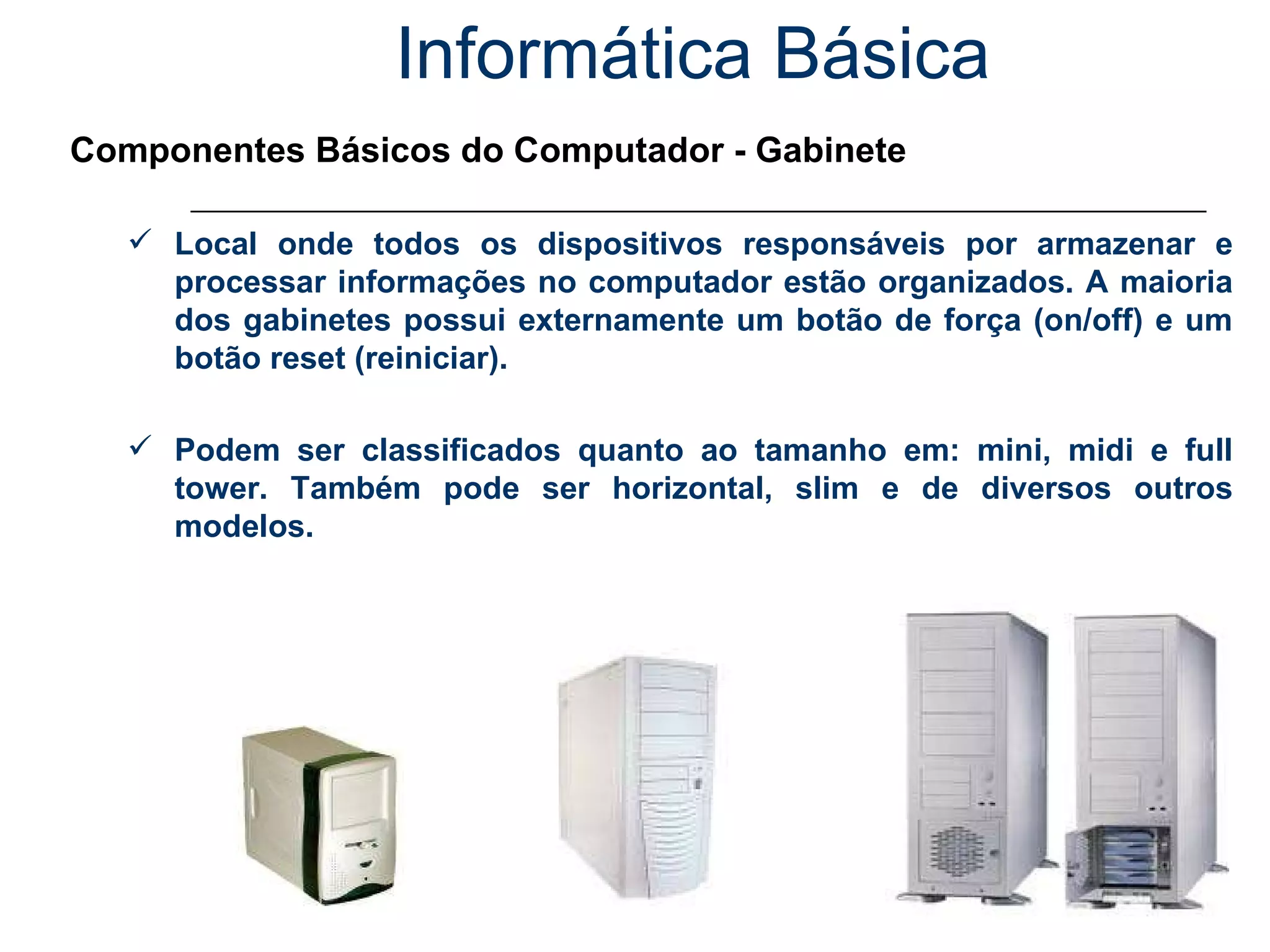 Informática Básica Componentes Básicos do Computador - Gabinete Local onde todos os dispositivos responsáveis por armazenar e processar informações no computador estão organizados. A maioria dos gabinetes possui externamente um botão de força (on/off) e um botão reset (reiniciar). Podem ser classificados quanto ao tamanho em: mini, midi e full tower. Também pode ser horizontal, slim e de diversos outros modelos. 