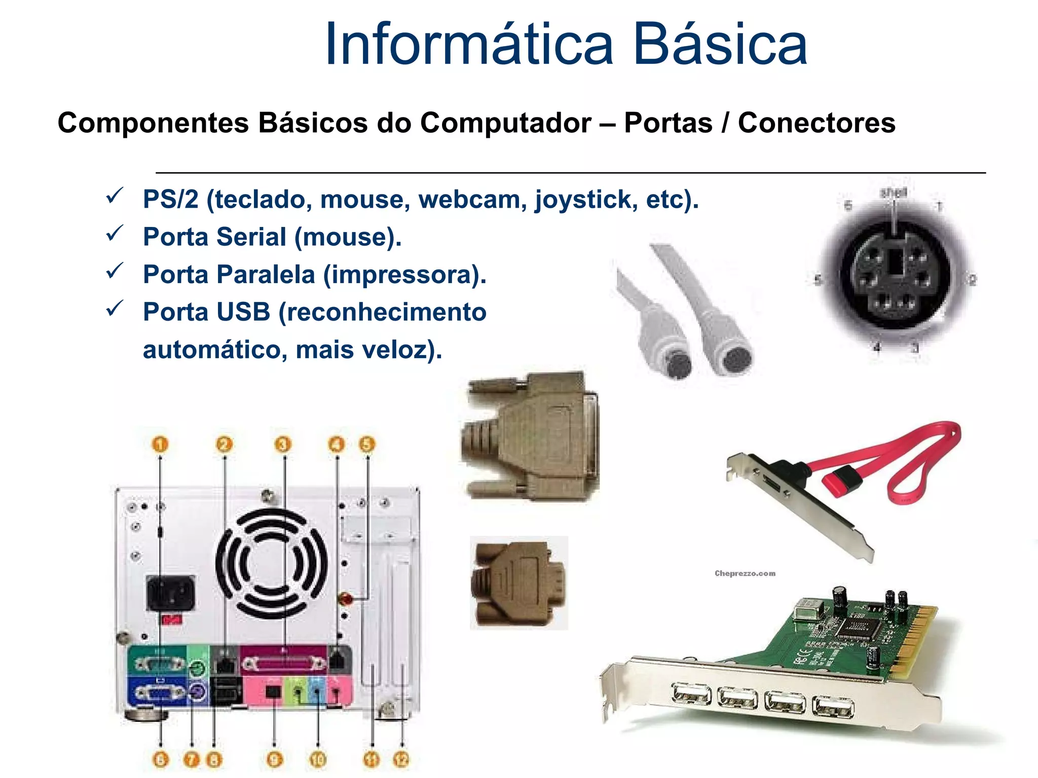 Informática Básica Componentes Básicos do Computador – Portas / Conectores PS/2 (teclado, mouse, webcam, joystick, etc). Porta Serial (mouse). Porta Paralela (impressora). Porta USB (reconhecimento automático, mais veloz). 