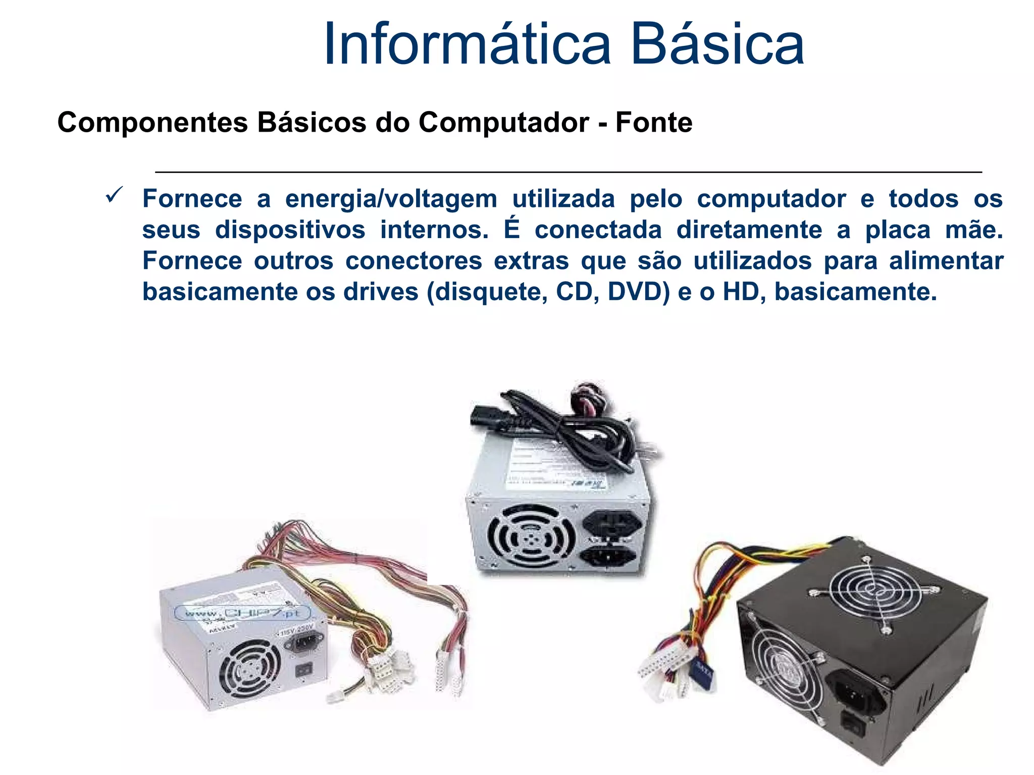 Informática Básica Componentes Básicos do Computador - Fonte Fornece a energia/voltagem utilizada pelo computador e todos os seus dispositivos internos. É conectada diretamente a placa mãe. Fornece outros conectores extras que são utilizados para alimentar basicamente os drives (disquete, CD, DVD) e o HD, basicamente. 