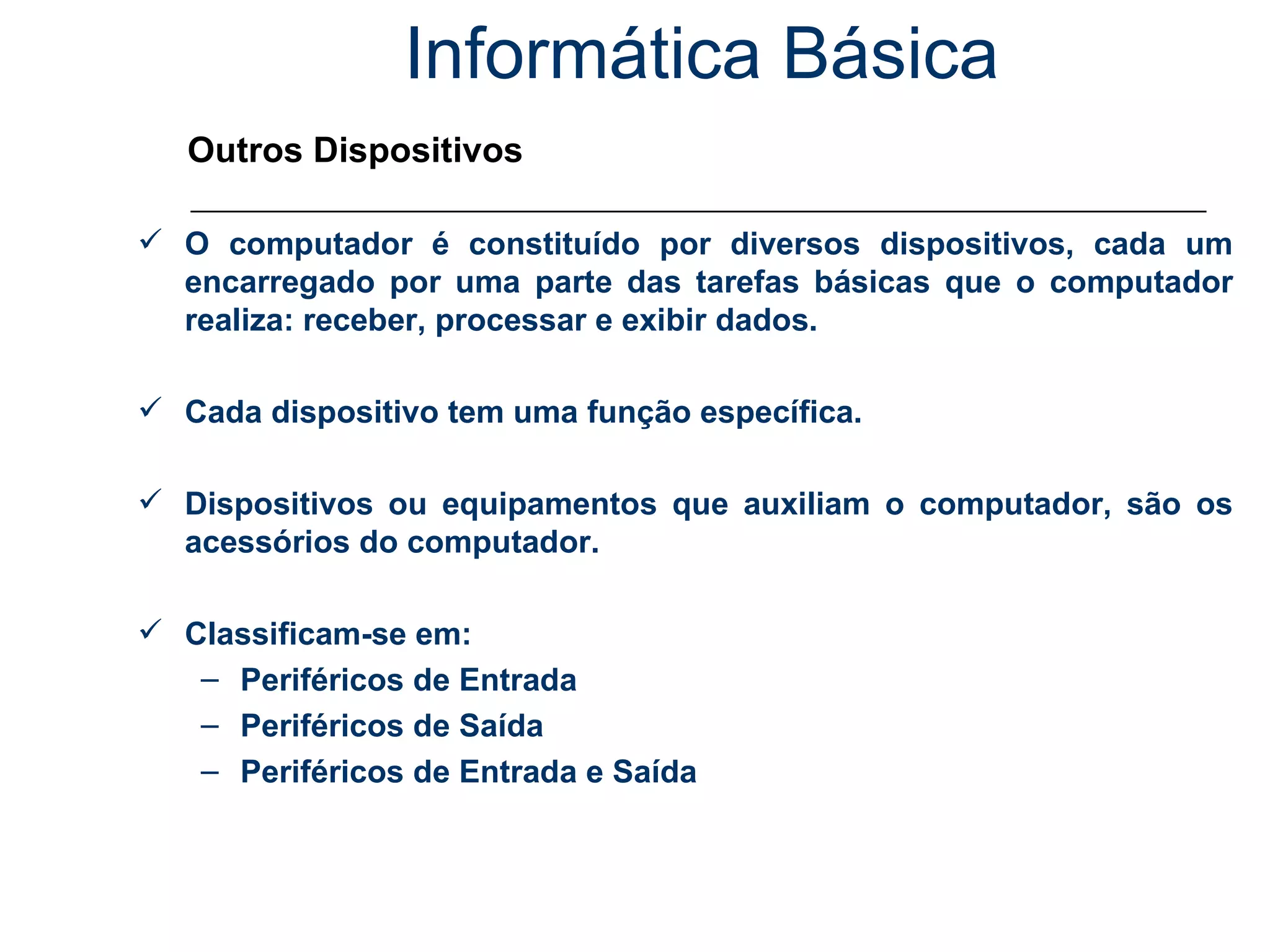 Informática Básica Outros Dispositivos O computador é constituído por diversos dispositivos, cada um encarregado por uma parte das tarefas básicas que o computador realiza: receber, processar e exibir dados.  Cada dispositivo tem uma função específica. Dispositivos ou equipamentos que auxiliam o computador, são os acessórios do computador. Classificam-se em: Periféricos de Entrada Periféricos de Saída Periféricos de Entrada e Saída 