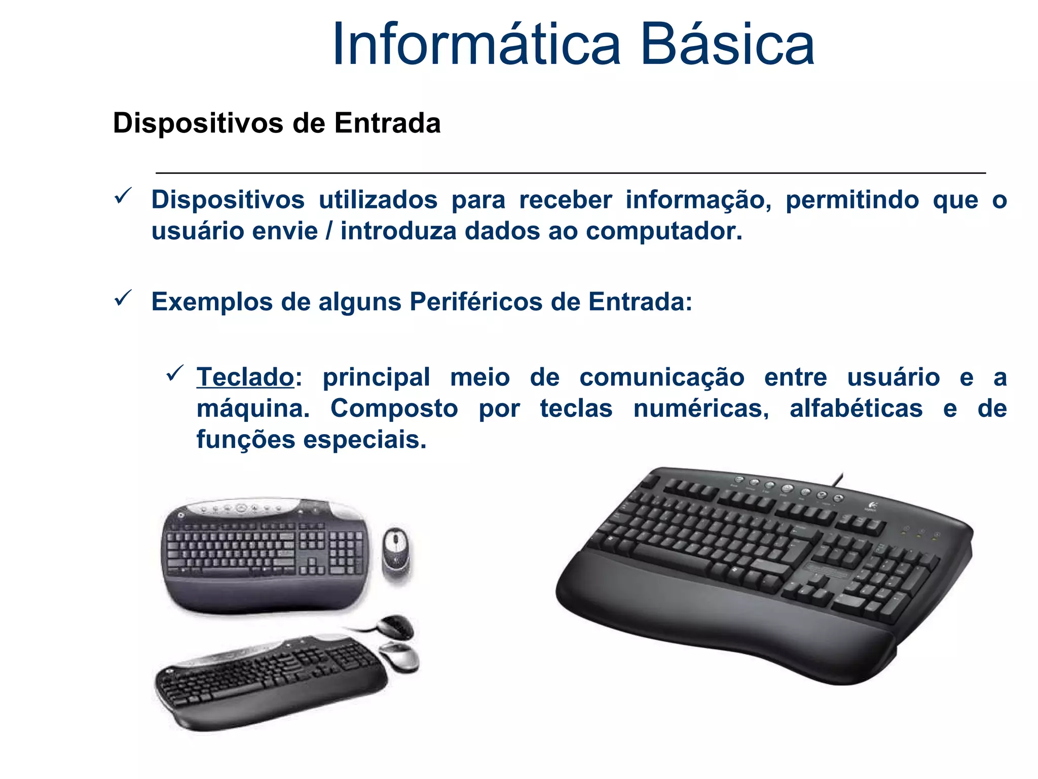 Informática Básica Dispositivos de Entrada Dispositivos utilizados para receber informação, permitindo que o usuário envie / introduza dados ao computador. Exemplos de alguns Periféricos de Entrada: Teclado : principal meio de comunicação entre usuário e a máquina. Composto por teclas numéricas, alfabéticas e de funções especiais. 
