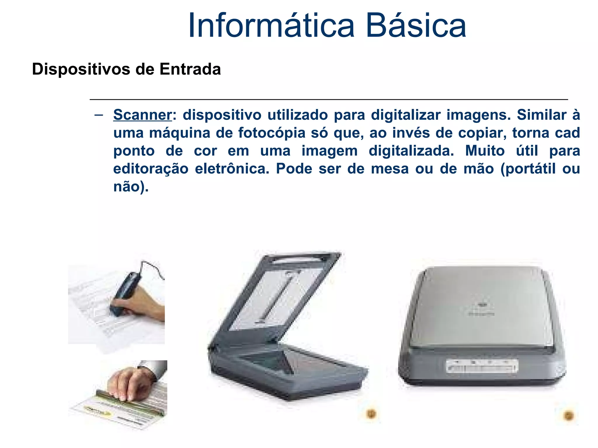 Informática Básica Dispositivos de Entrada Scanner : dispositivo utilizado para digitalizar imagens. Similar à uma máquina de fotocópia só que, ao invés de copiar, torna cad ponto de cor em uma imagem digitalizada. Muito útil para editoração eletrônica. Pode ser de mesa ou de mão (portátil ou não). 
