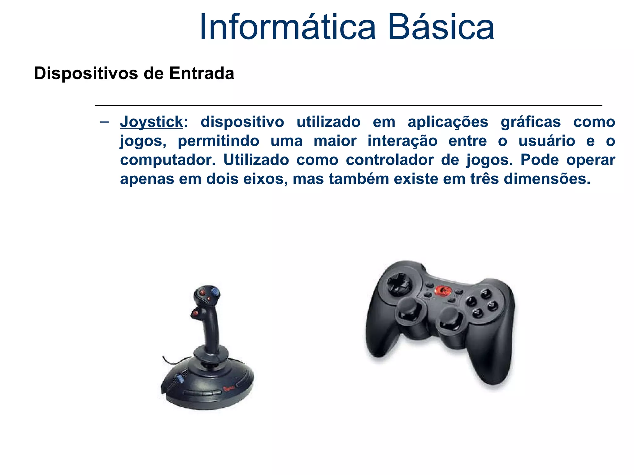 Informática Básica Dispositivos de Entrada Joystick : dispositivo utilizado em aplicações gráficas como jogos, permitindo uma maior interação entre o usuário e o computador. Utilizado como controlador de jogos. Pode operar apenas em dois eixos, mas também existe em três dimensões. 