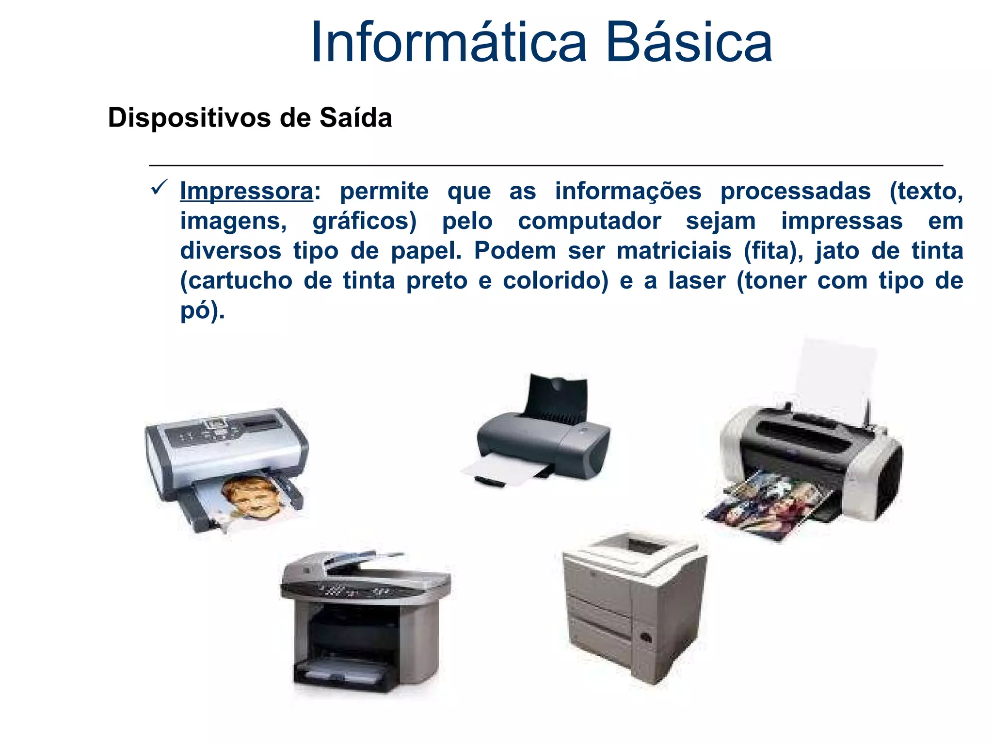 Informática Básica Dispositivos de Saída Impressora : permite que as informações processadas (texto, imagens, gráficos) pelo computador sejam impressas em diversos tipo de papel. Podem ser matriciais (fita), jato de tinta (cartucho de tinta preto e colorido) e a laser (toner com tipo de pó). 