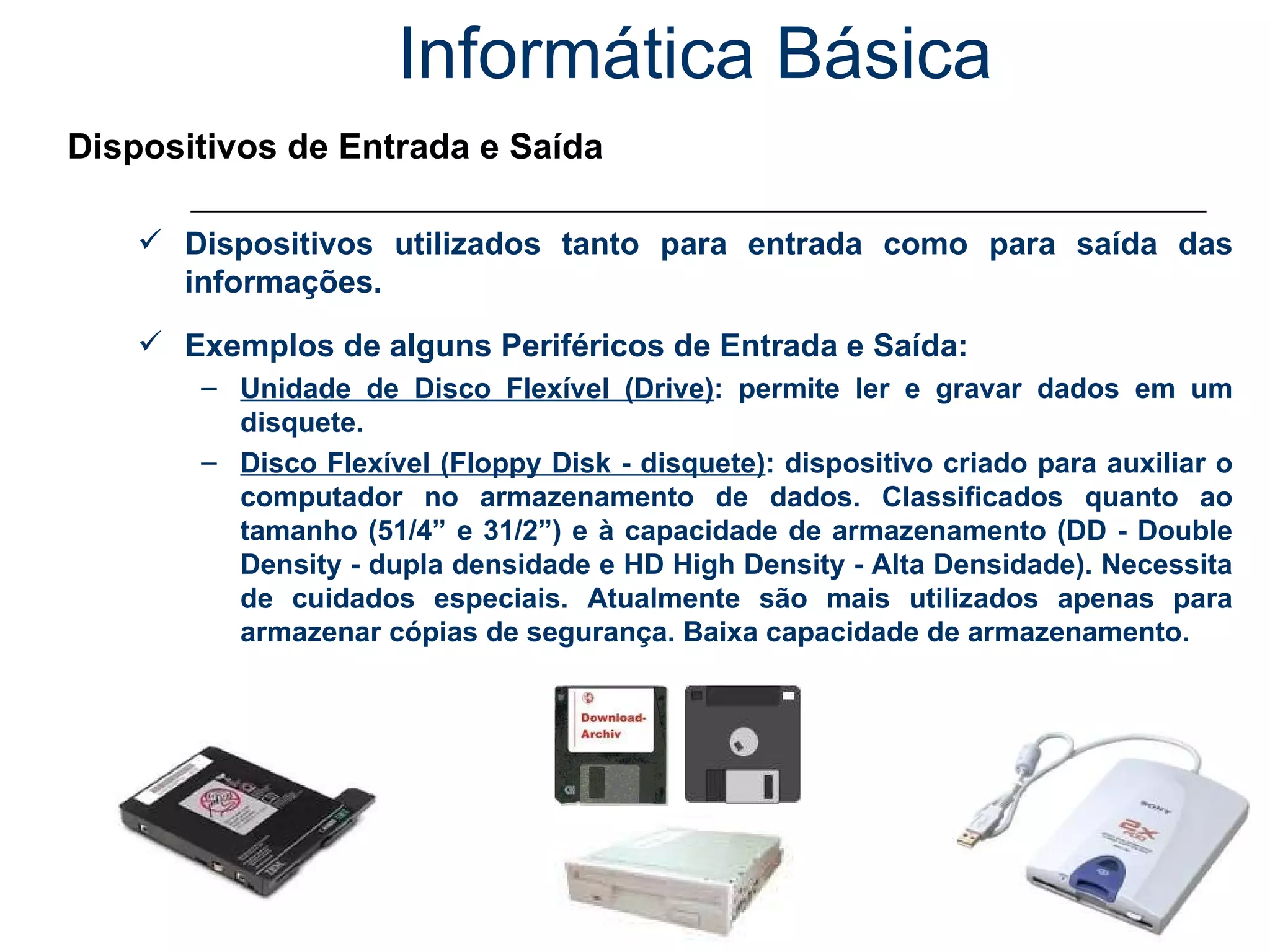 Informática Básica Dispositivos de Entrada e Saída Dispositivos utilizados tanto para entrada como para saída das informações. Exemplos de alguns Periféricos de Entrada e Saída: Unidade de Disco Flexível (Drive) : permite ler e gravar dados em um disquete. Disco Flexível (Floppy Disk - disquete) : dispositivo criado para auxiliar o computador no armazenamento de dados. Classificados quanto ao tamanho (51/4” e 31/2”) e à capacidade de armazenamento (DD - Double Density - dupla densidade e HD High Density - Alta Densidade). Necessita de cuidados especiais. Atualmente são mais utilizados apenas para armazenar cópias de segurança. Baixa capacidade de armazenamento. 