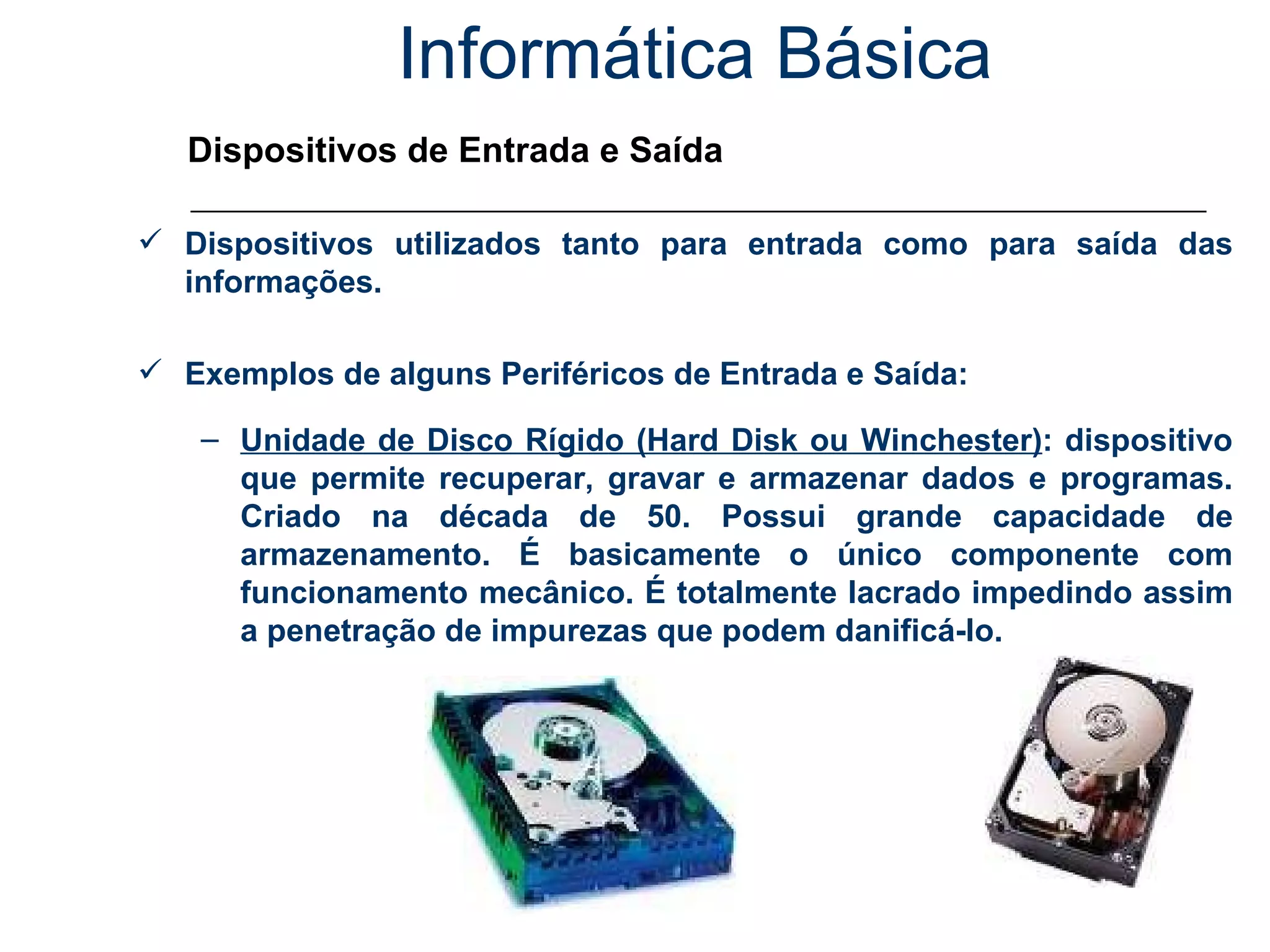 Informática Básica Dispositivos de Entrada e Saída Dispositivos utilizados tanto para entrada como para saída das informações. Exemplos de alguns Periféricos de Entrada e Saída: Unidade de Disco Rígido (Hard Disk ou Winchester) : dispositivo que permite recuperar, gravar e armazenar dados e programas. Criado na década de 50. Possui grande capacidade de armazenamento. É basicamente o único componente com funcionamento mecânico. É totalmente lacrado impedindo assim a penetração de impurezas que podem danificá-lo. 