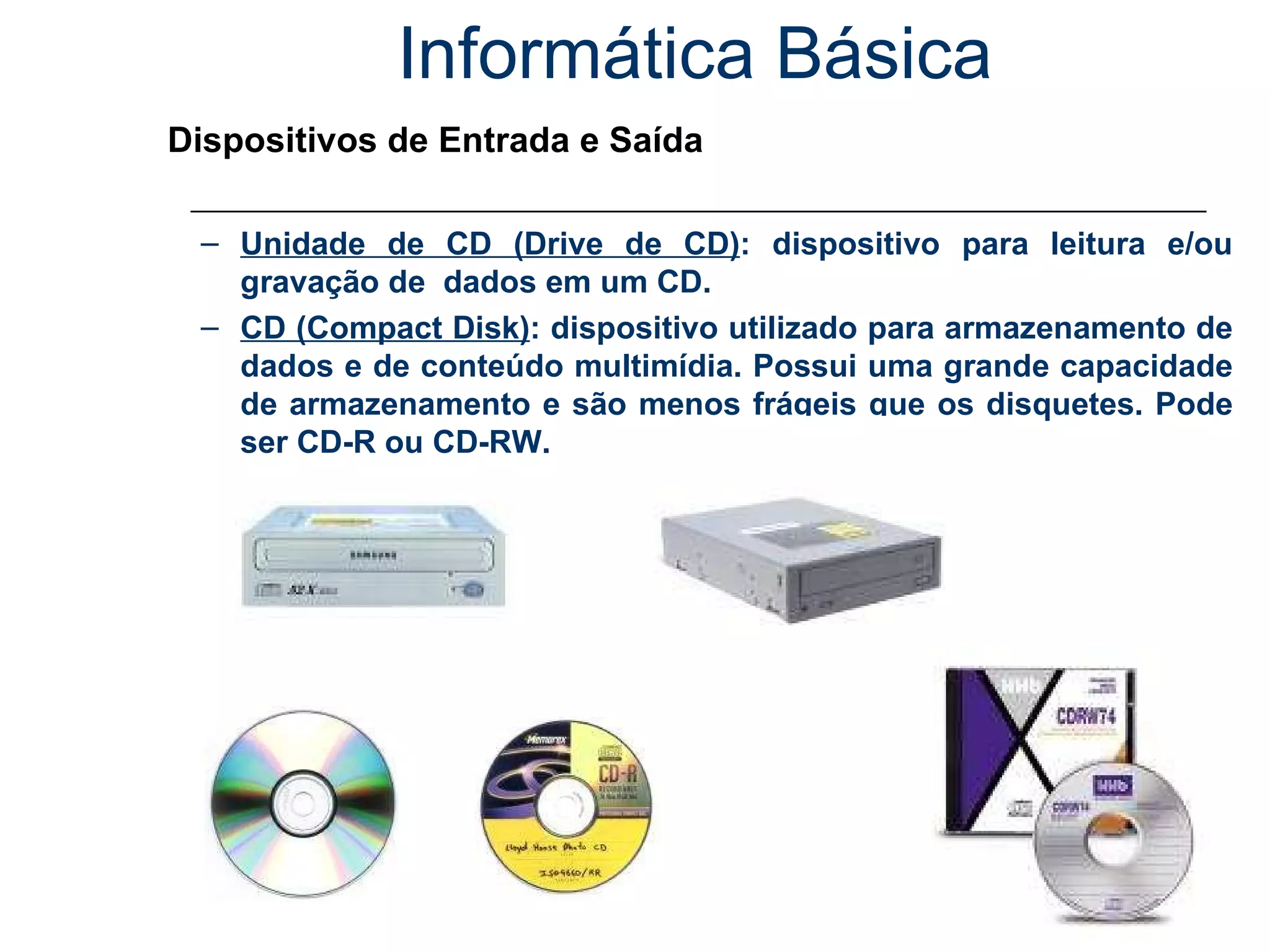 Informática Básica Dispositivos de Entrada e Saída Unidade de CD (Drive de CD) : dispositivo para leitura e/ou gravação de  dados em um CD. CD (Compact Disk) : dispositivo utilizado para armazenamento de dados e de conteúdo multimídia. Possui uma grande capacidade de armazenamento e são menos frágeis que os disquetes. Pode ser CD-R ou CD-RW. 