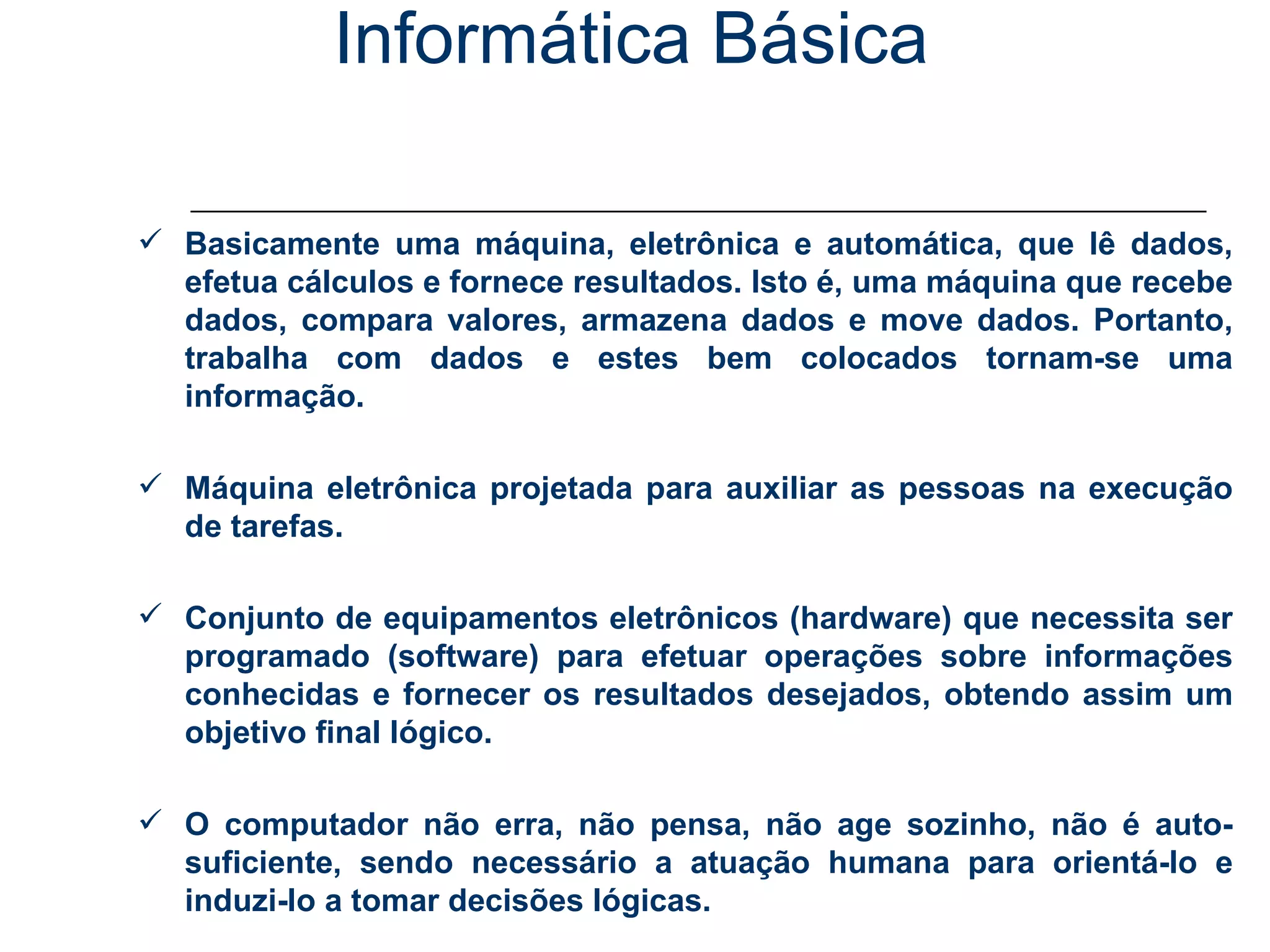 Informática Básica Conceitos Básicos - Computador Basicamente uma máquina, eletrônica e automática, que lê dados, efetua cálculos e fornece resultados. Isto é, uma máquina que recebe dados, compara valores, armazena dados e move dados. Portanto, trabalha com dados e estes bem colocados tornam-se uma informação. Máquina eletrônica projetada para auxiliar as pessoas na execução de tarefas.  Conjunto de equipamentos eletrônicos (hardware) que necessita ser programado (software) para efetuar operações sobre informações conhecidas e fornecer os resultados desejados, obtendo assim um objetivo final lógico. O computador não erra, não pensa, não age sozinho, não é auto-suficiente, sendo necessário a atuação humana para orientá-lo e induzi-lo a tomar decisões lógicas. 