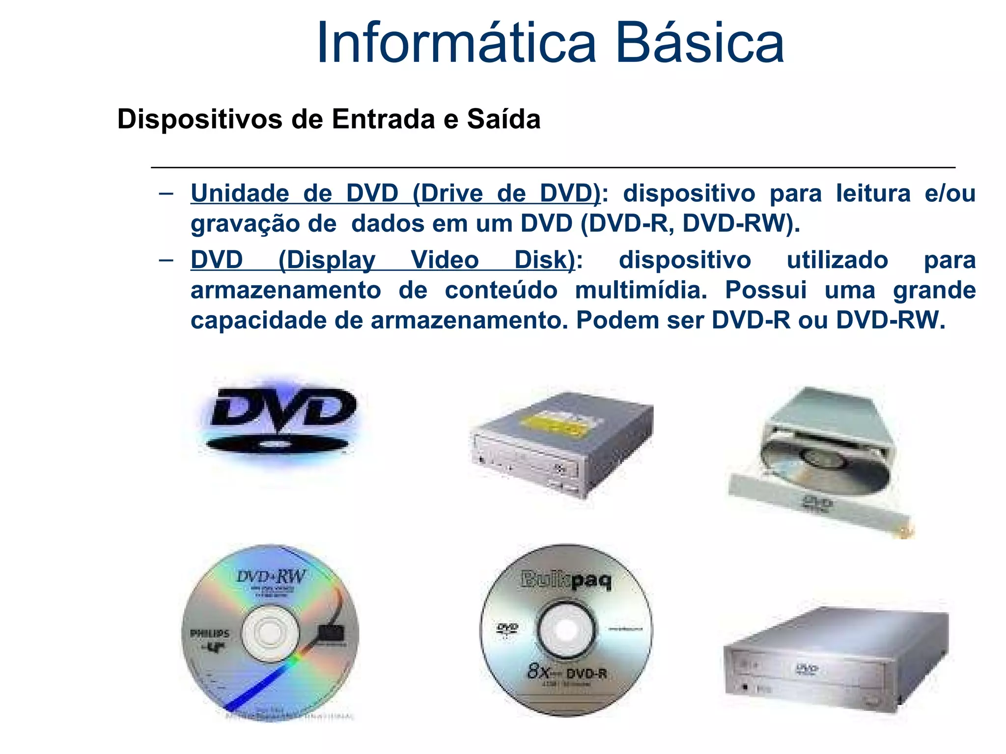 Informática Básica Dispositivos de Entrada e Saída Unidade de DVD (Drive de DVD) : dispositivo para leitura e/ou gravação de  dados em um DVD (DVD-R, DVD-RW). DVD (Display Video Disk) : dispositivo utilizado para armazenamento de conteúdo multimídia. Possui uma grande capacidade de armazenamento. Podem ser DVD-R ou DVD-RW. 