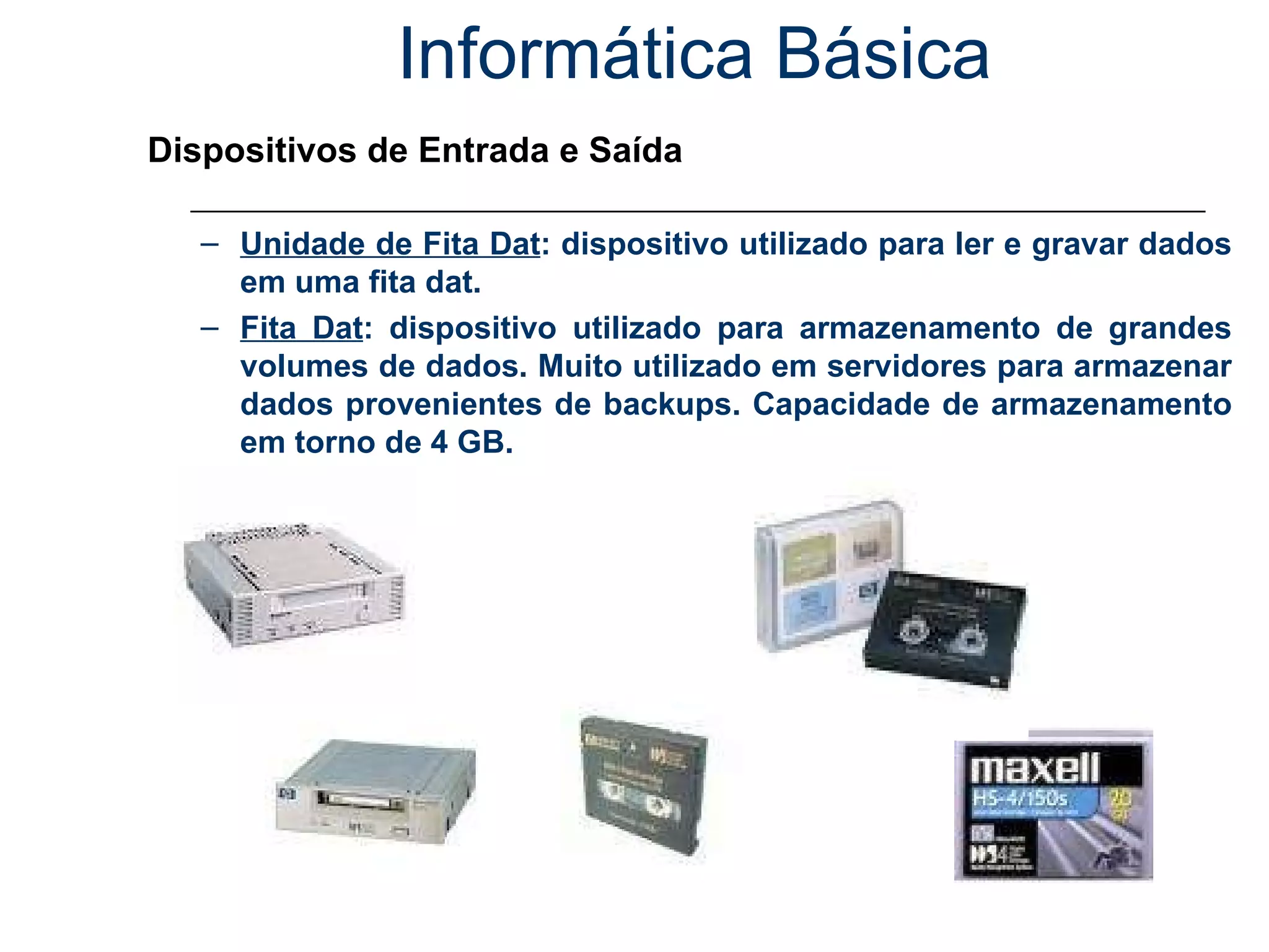Informática Básica Dispositivos de Entrada e Saída Unidade de Fita Dat : dispositivo utilizado para ler e gravar dados em uma fita dat. Fita Dat : dispositivo utilizado para armazenamento de grandes volumes de dados. Muito utilizado em servidores para armazenar dados provenientes de backups. Capacidade de armazenamento em torno de 4 GB. 