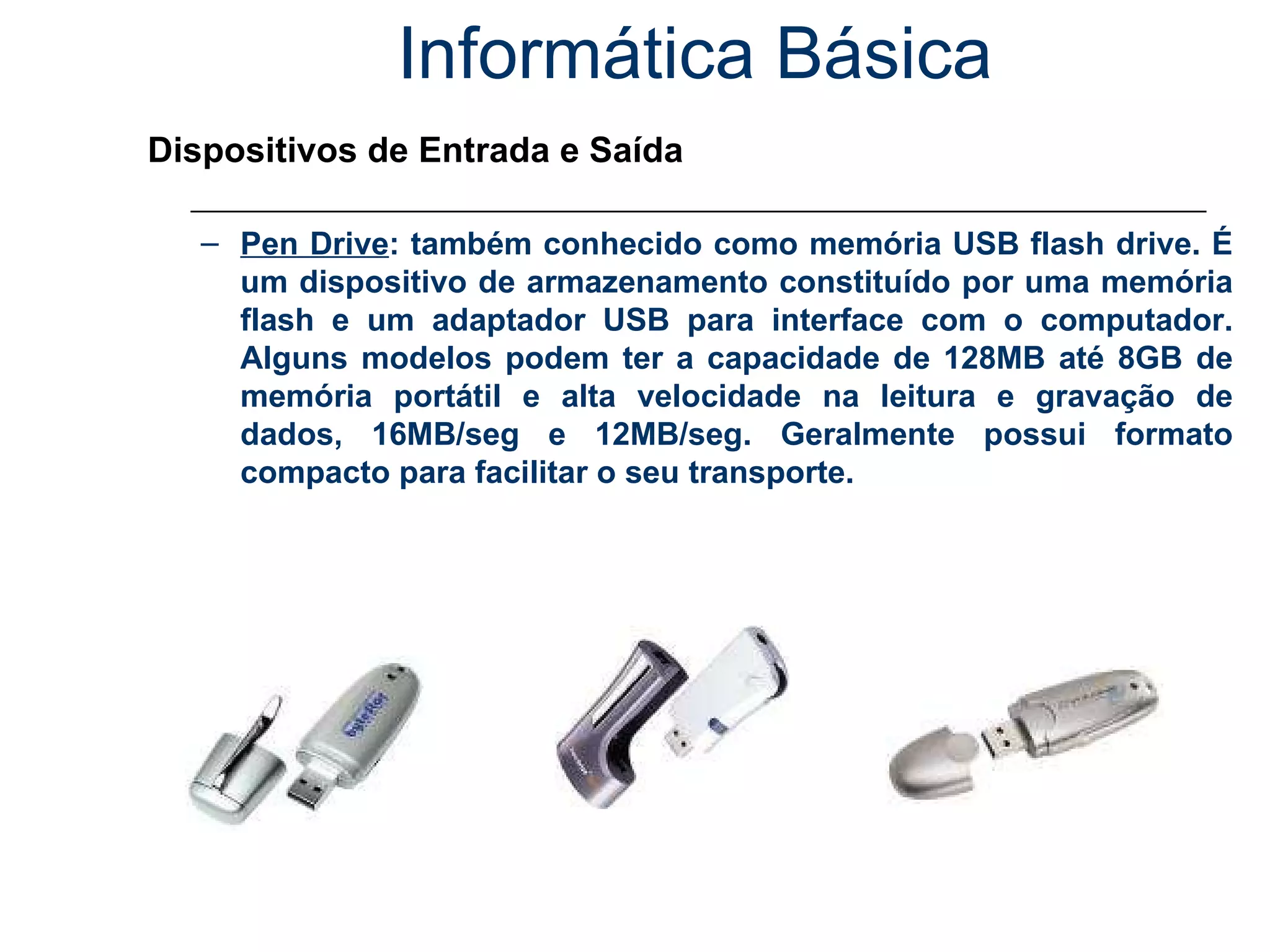 Informática Básica Dispositivos de Entrada e Saída Pen Drive : também conhecido como memória USB flash drive. É um dispositivo de armazenamento constituído por uma memória flash e um adaptador USB para interface com o computador. Alguns modelos podem ter a capacidade de 128MB até 8GB de memória portátil e alta velocidade na leitura e gravação de dados, 16MB/seg e 12MB/seg. Geralmente possui formato compacto para facilitar o seu transporte. 