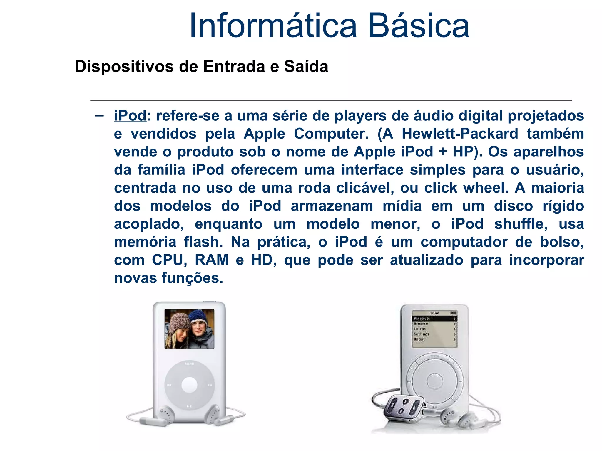 Informática Básica Dispositivos de Entrada e Saída iPod : refere-se a uma série de players de áudio digital projetados e vendidos pela Apple Computer. (A Hewlett-Packard também vende o produto sob o nome de Apple iPod + HP). Os aparelhos da família iPod oferecem uma interface simples para o usuário, centrada no uso de uma roda clicável, ou click wheel. A maioria dos modelos do iPod armazenam mídia em um disco rígido acoplado, enquanto um modelo menor, o iPod shuffle, usa memória flash.   Na prática, o iPod é um computador de bolso, com CPU, RAM e HD, que pode ser atualizado para incorporar novas funções.   