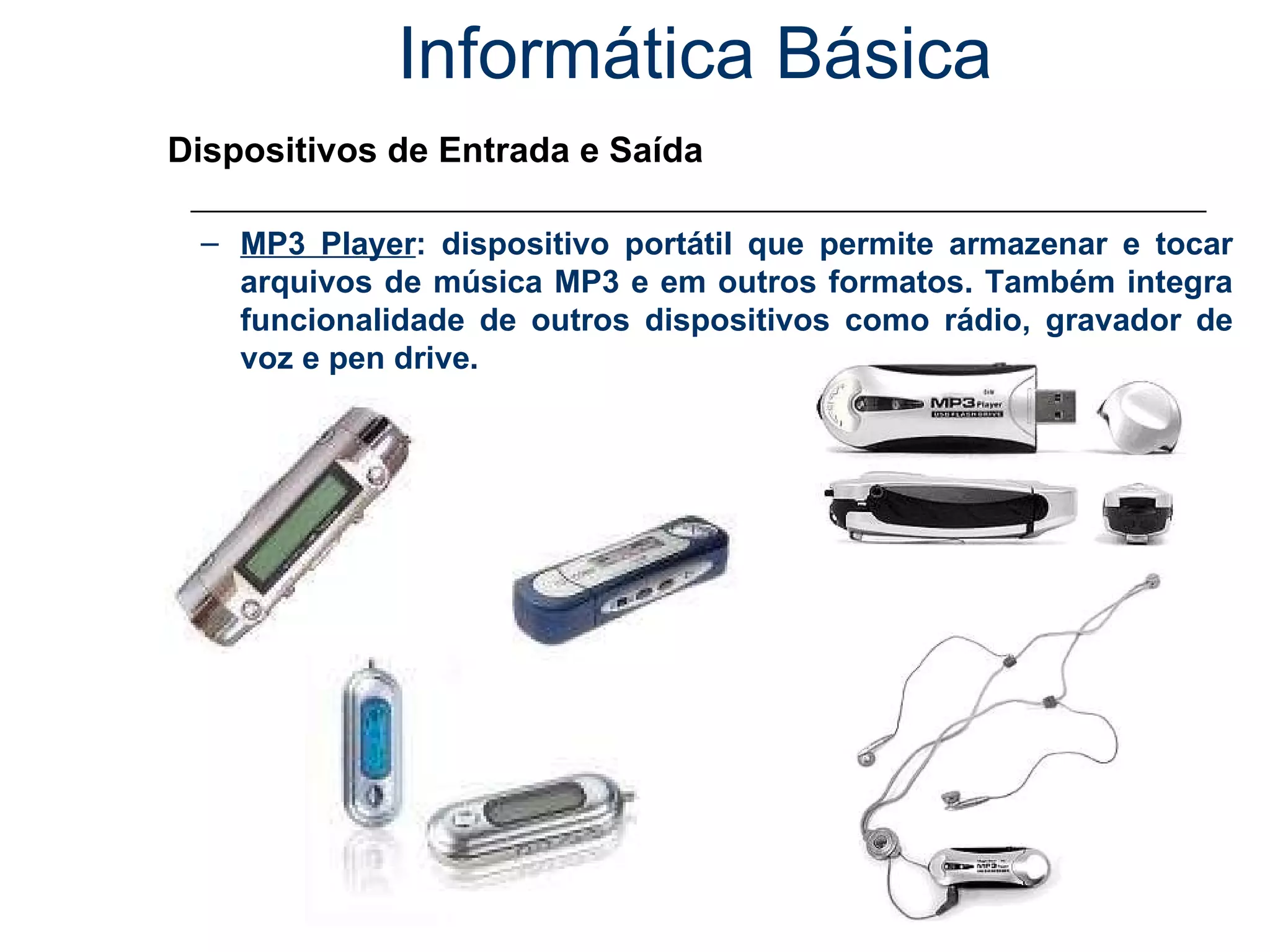 Informática Básica Dispositivos de Entrada e Saída MP3 Player : dispositivo portátil que permite armazenar e tocar arquivos de música MP3 e em outros formatos. Também integra funcionalidade de outros dispositivos como rádio, gravador de voz e pen drive. 