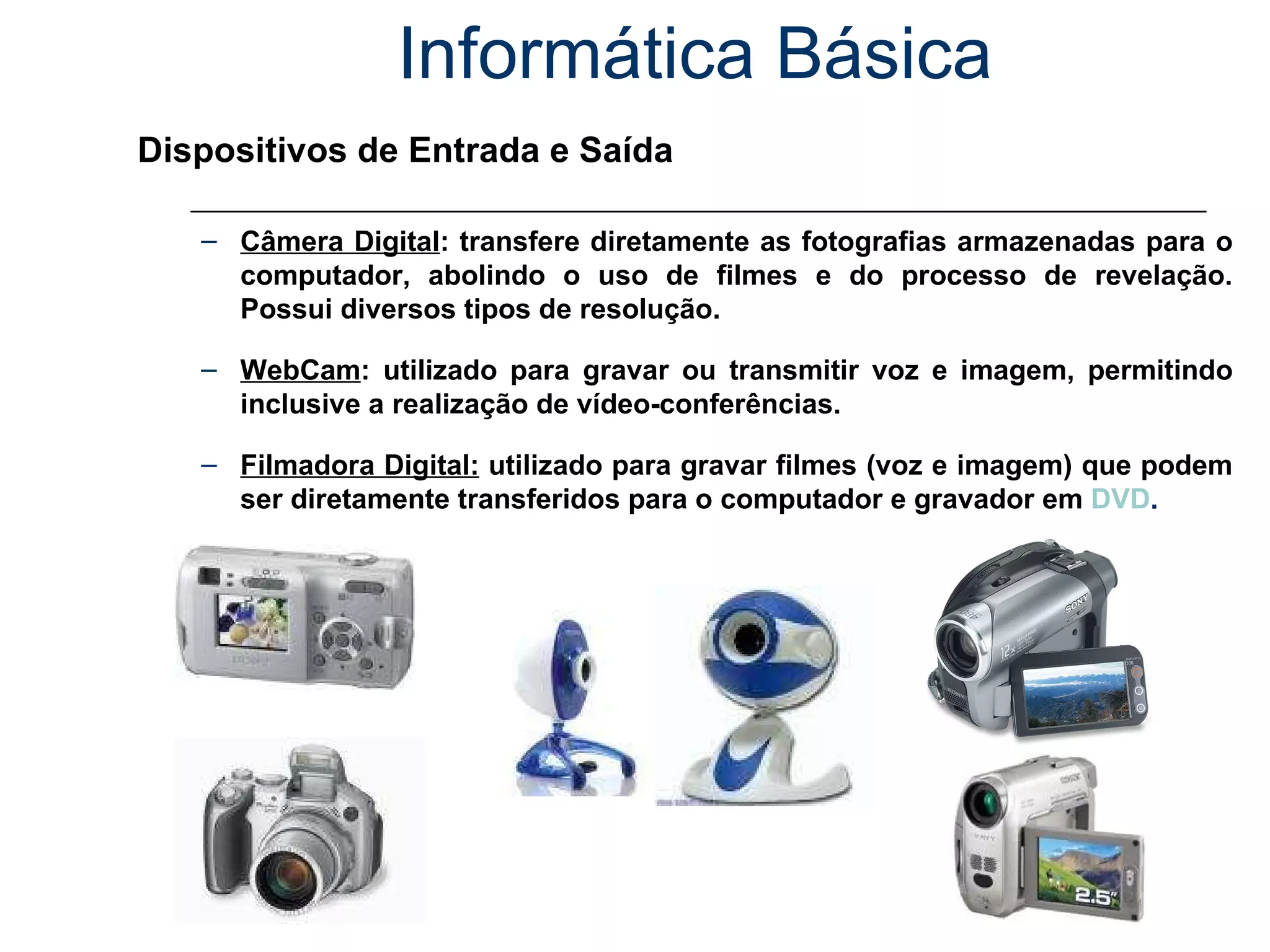 Informática Básica Dispositivos de Entrada e Saída Câmera Digital : transfere diretamente as fotografias armazenadas para o computador, abolindo o uso de filmes e do processo de revelação. Possui diversos tipos de resolução. WebCam : utilizado para gravar ou transmitir voz e imagem, permitindo inclusive a realização de vídeo-conferências. Filmadora Digital:  utilizado para gravar filmes (voz e imagem) que podem ser diretamente transferidos para o computador e gravador em  DVD . 