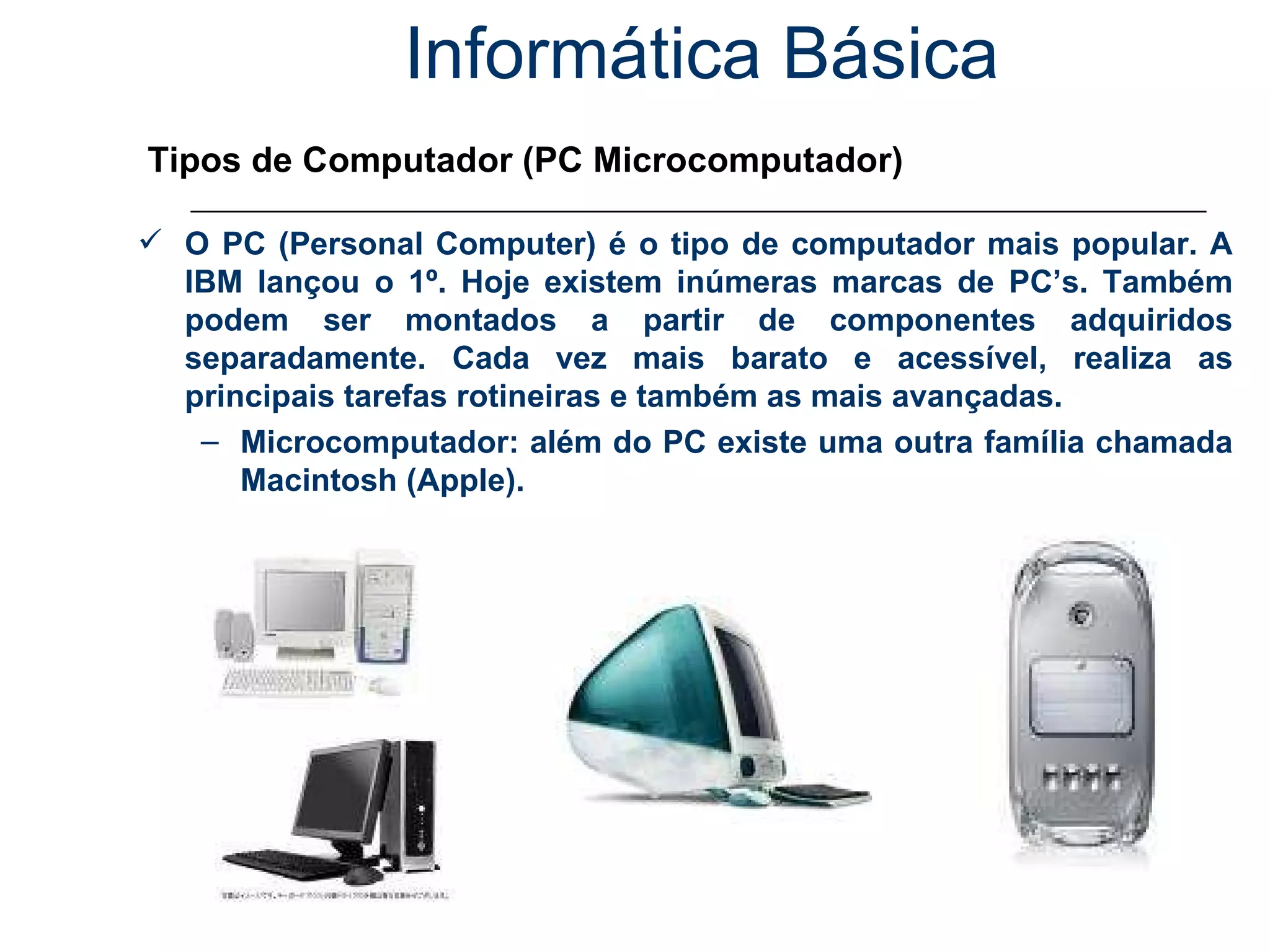 Informática Básica Tipos de Computador (PC Microcomputador) O PC (Personal Computer) é o tipo de computador mais popular. A IBM lançou o 1º. Hoje existem inúmeras marcas de PC’s. Também podem ser montados a partir de componentes adquiridos separadamente. Cada vez mais barato e acessível, realiza as principais tarefas rotineiras e também as mais avançadas. Microcomputador: além do PC existe uma outra família chamada Macintosh (Apple). 