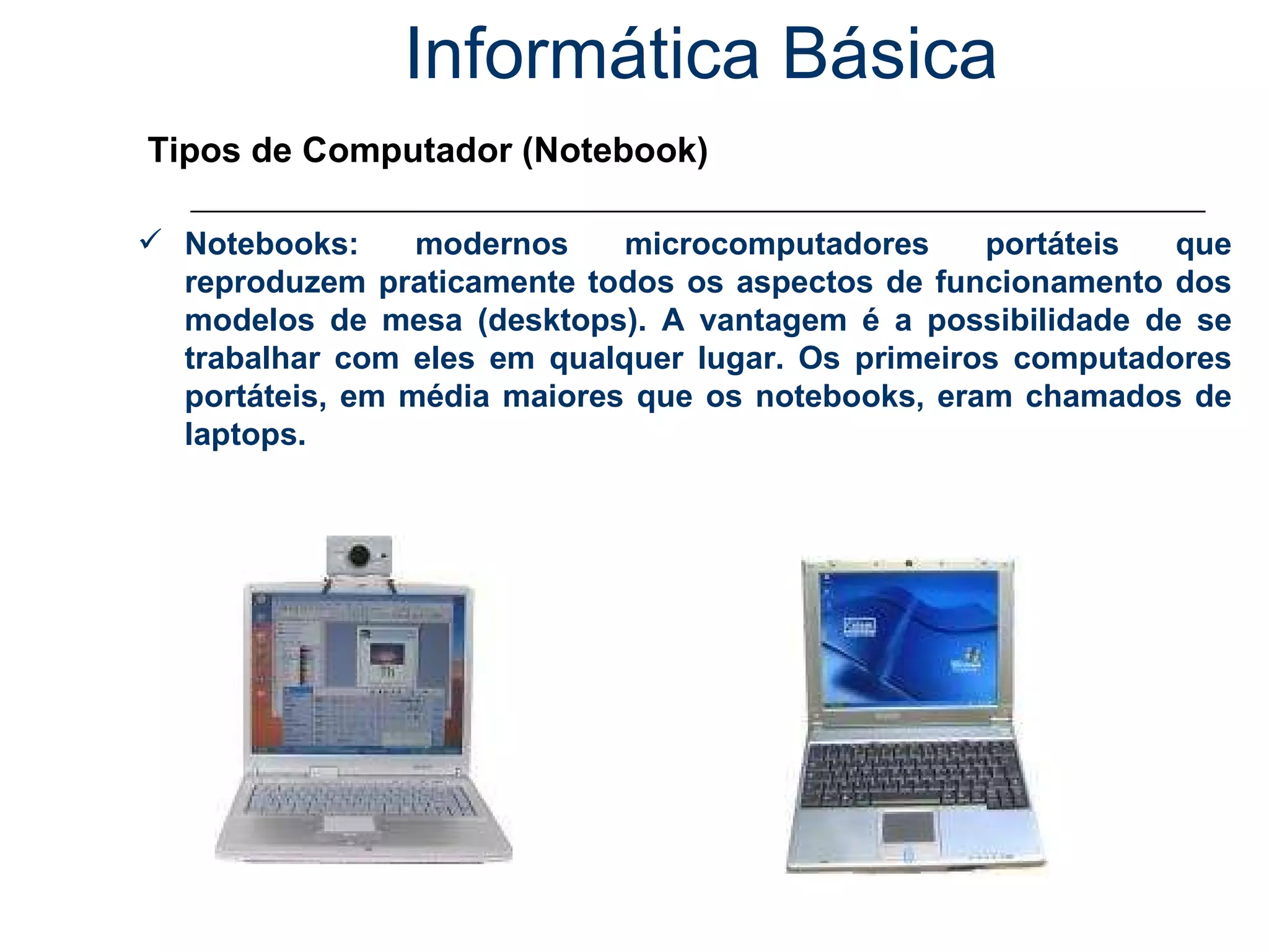Informática Básica Tipos de Computador (Notebook) Notebooks: modernos microcomputadores portáteis que reproduzem praticamente todos os aspectos de funcionamento dos modelos de mesa (desktops). A vantagem é a possibilidade de se trabalhar com eles em qualquer lugar. Os primeiros computadores portáteis, em média maiores que os notebooks, eram chamados de laptops. 