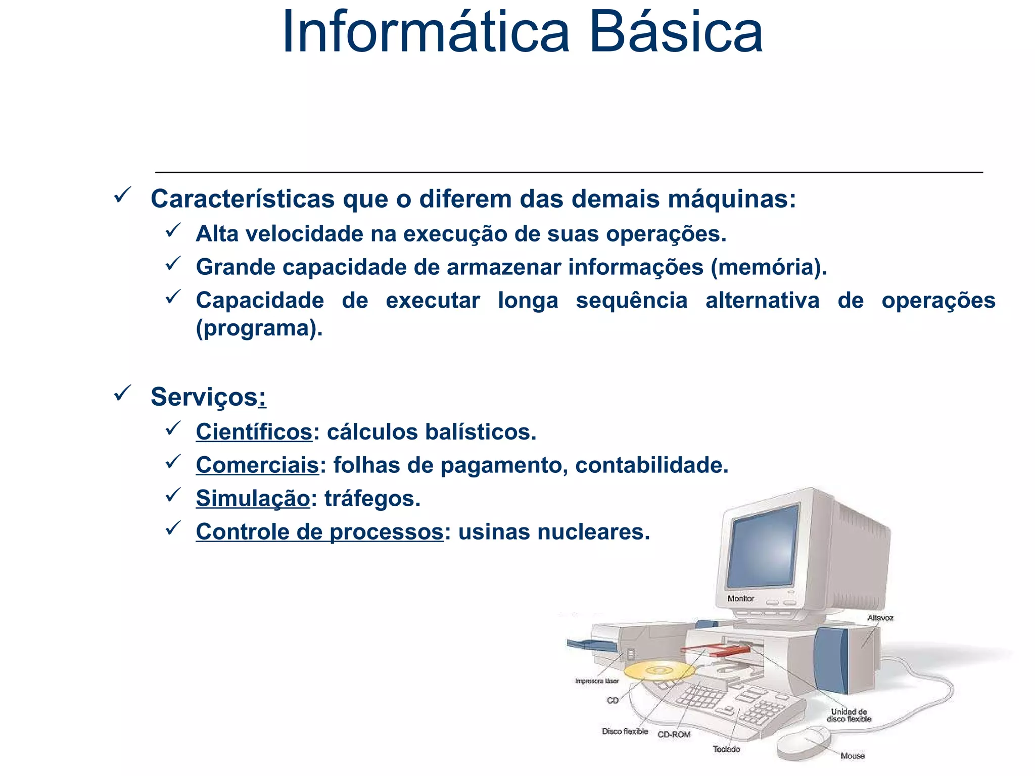 Informática Básica Conceitos - Computador Características que o diferem das demais máquinas: Alta velocidade na execução de suas operações. Grande capacidade de armazenar informações (memória). Capacidade de executar longa sequência alternativa de operações (programa). Serviços : Científicos : cálculos balísticos. Comerciais : folhas de pagamento, contabilidade. Simulação : tráfegos. Controle de processos : usinas nucleares. 