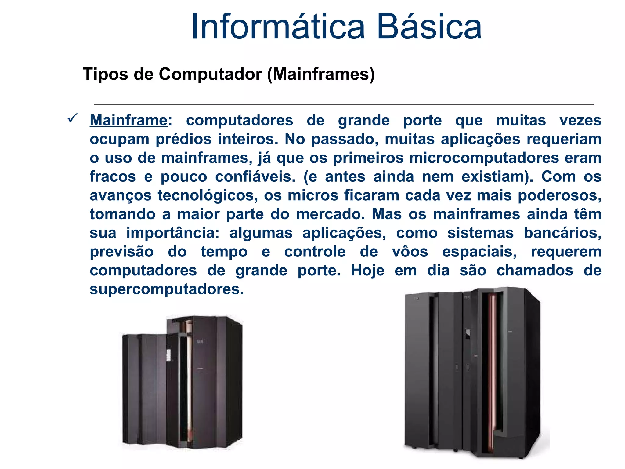Informática Básica Tipos de Computador (Mainframes) Mainframe : computadores de grande porte que muitas vezes ocupam prédios inteiros. No passado, muitas aplicações requeriam o uso de mainframes, já que os primeiros microcomputadores eram fracos e pouco confiáveis. (e antes ainda nem existiam). Com os avanços tecnológicos, os micros ficaram cada vez mais poderosos, tomando a maior parte do mercado. Mas os mainframes ainda têm sua importância: algumas aplicações, como sistemas bancários, previsão do tempo e controle de vôos espaciais, requerem computadores de grande porte. Hoje em dia são chamados de supercomputadores. 