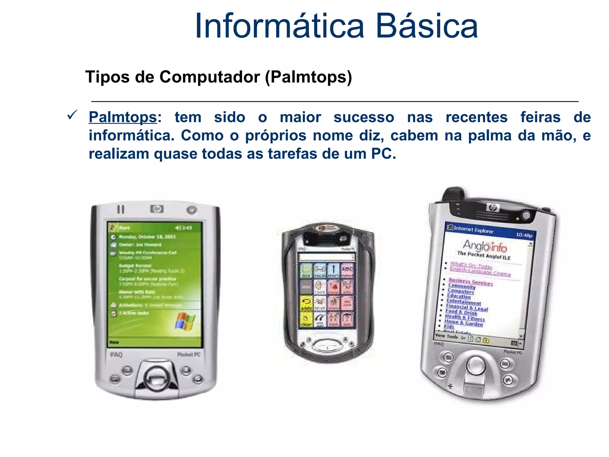 Informática Básica Tipos de Computador (Palmtops) Palmtops : tem sido o maior sucesso nas recentes feiras de informática. Como o próprios nome diz, cabem na palma da mão, e realizam quase todas as tarefas de um PC. 