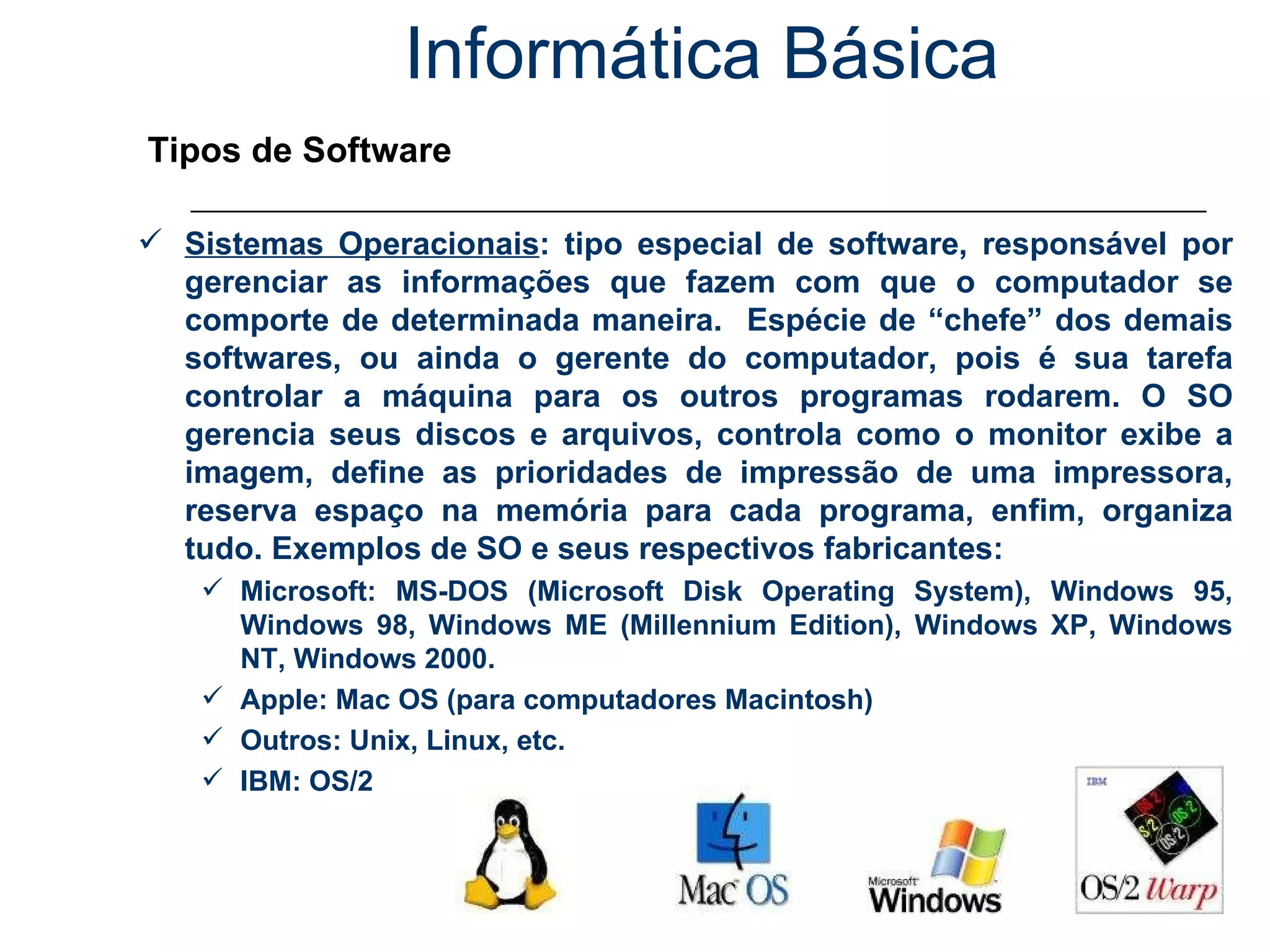 Informática Básica Tipos de Software Sistemas Operacionais : tipo especial de software, responsável por gerenciar as informações que fazem com que o computador se comporte de determinada maneira.  Espécie de “chefe” dos demais softwares, ou ainda o gerente do computador, pois é sua tarefa controlar a máquina para os outros programas rodarem. O SO gerencia seus discos e arquivos, controla como o monitor exibe a imagem, define as prioridades de impressão de uma impressora, reserva espaço na memória para cada programa, enfim, organiza tudo. Exemplos de SO e seus respectivos fabricantes: Microsoft: MS-DOS (Microsoft Disk Operating System), Windows 95, Windows 98, Windows ME (Millennium Edition), Windows XP, Windows NT, Windows 2000. Apple: Mac OS (para computadores Macintosh) Outros: Unix, Linux, etc. IBM: OS/2 