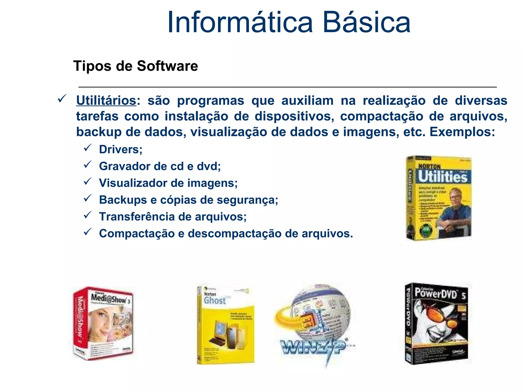 Informática Básica Tipos de Software Utilitários : são programas que auxiliam na realização de diversas tarefas como instalação de dispositivos, compactação de arquivos, backup de dados, visualização de dados e imagens, etc. Exemplos: Drivers; Gravador de cd e dvd; Visualizador de imagens; Backups e cópias de segurança; Transferência de arquivos; Compactação e descompactação de arquivos. 