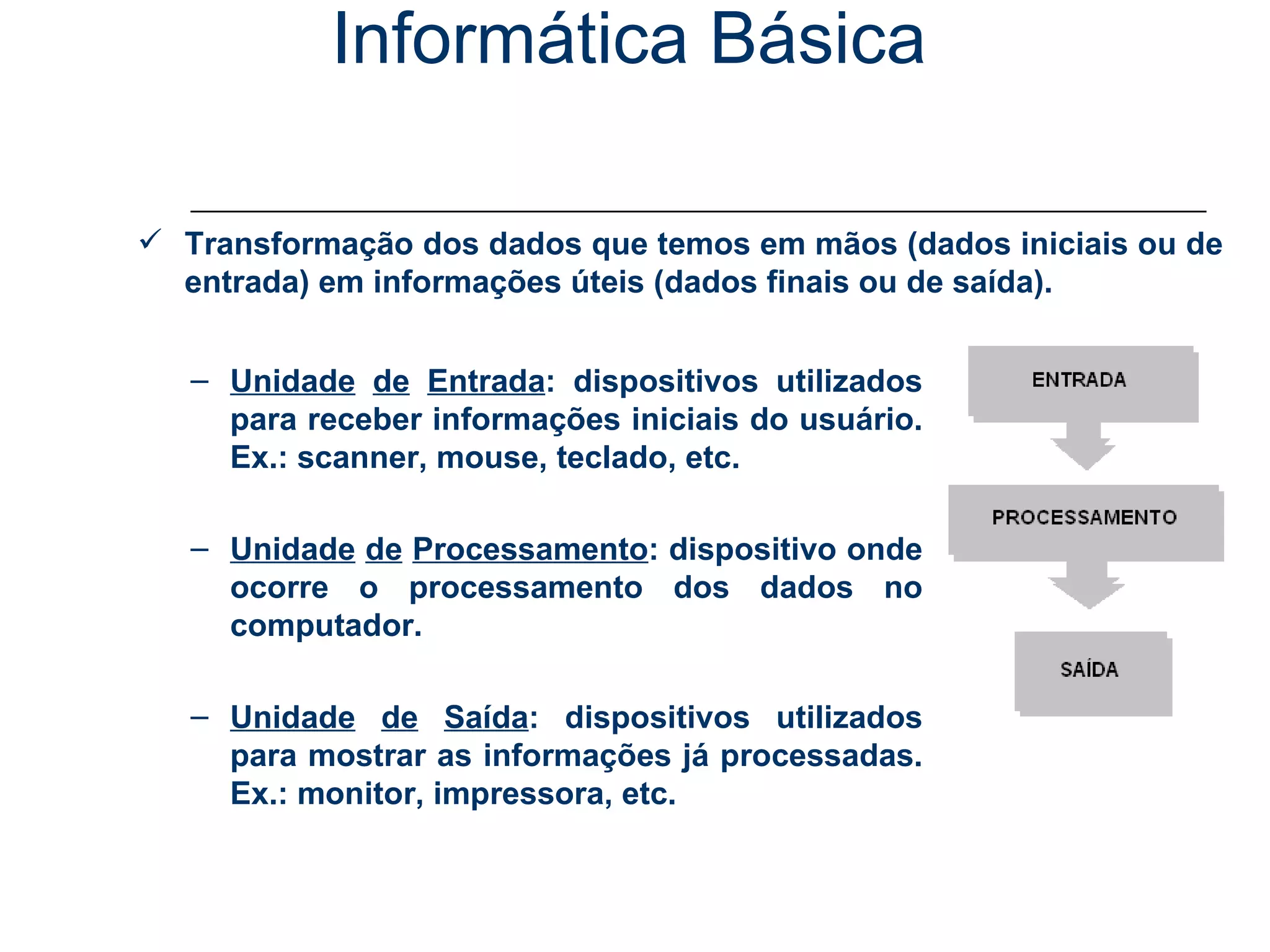 Informática Básica Conceitos – Processamento de Dados Transformação dos dados que temos em mãos (dados iniciais ou de entrada) em informações úteis (dados finais ou de saída). Unidade   de   Entrada : dispositivos utilizados para receber informações iniciais do usuário. Ex.: scanner, mouse, teclado, etc. Unidade   de   Processamento : dispositivo onde ocorre o processamento dos dados no computador. Unidade   de   Saída : dispositivos utilizados para mostrar as informações já processadas. Ex.: monitor, impressora, etc. 