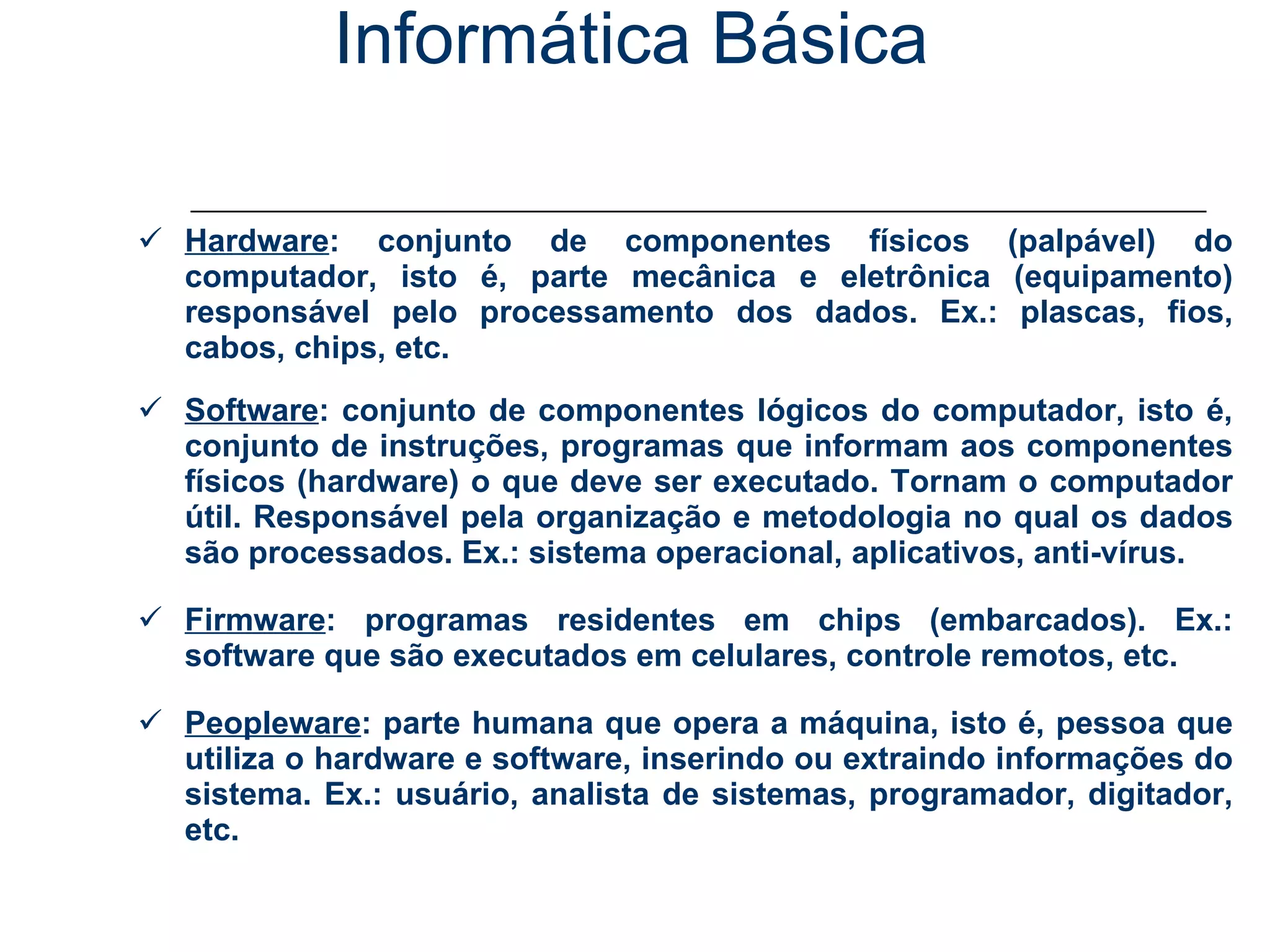 Informática Básica Áreas da Informática: Hardware : conjunto de componentes físicos (palpável) do computador, isto é, parte mecânica e eletrônica (equipamento) responsável pelo processamento dos dados. Ex.: plascas, fios, cabos, chips, etc. Software : conjunto de componentes lógicos do computador, isto é, conjunto de instruções, programas que informam aos componentes físicos (hardware) o que deve ser executado. Tornam o computador útil. Responsável pela organização e metodologia no qual os dados são processados. Ex.: sistema operacional, aplicativos, anti-vírus. Firmware : programas residentes em chips (embarcados). Ex.: software que são executados em celulares, controle remotos, etc. Peopleware : parte humana que opera a máquina, isto é, pessoa que utiliza o hardware e software, inserindo ou extraindo informações do sistema. Ex.: usuário, analista de sistemas, programador, digitador, etc. 