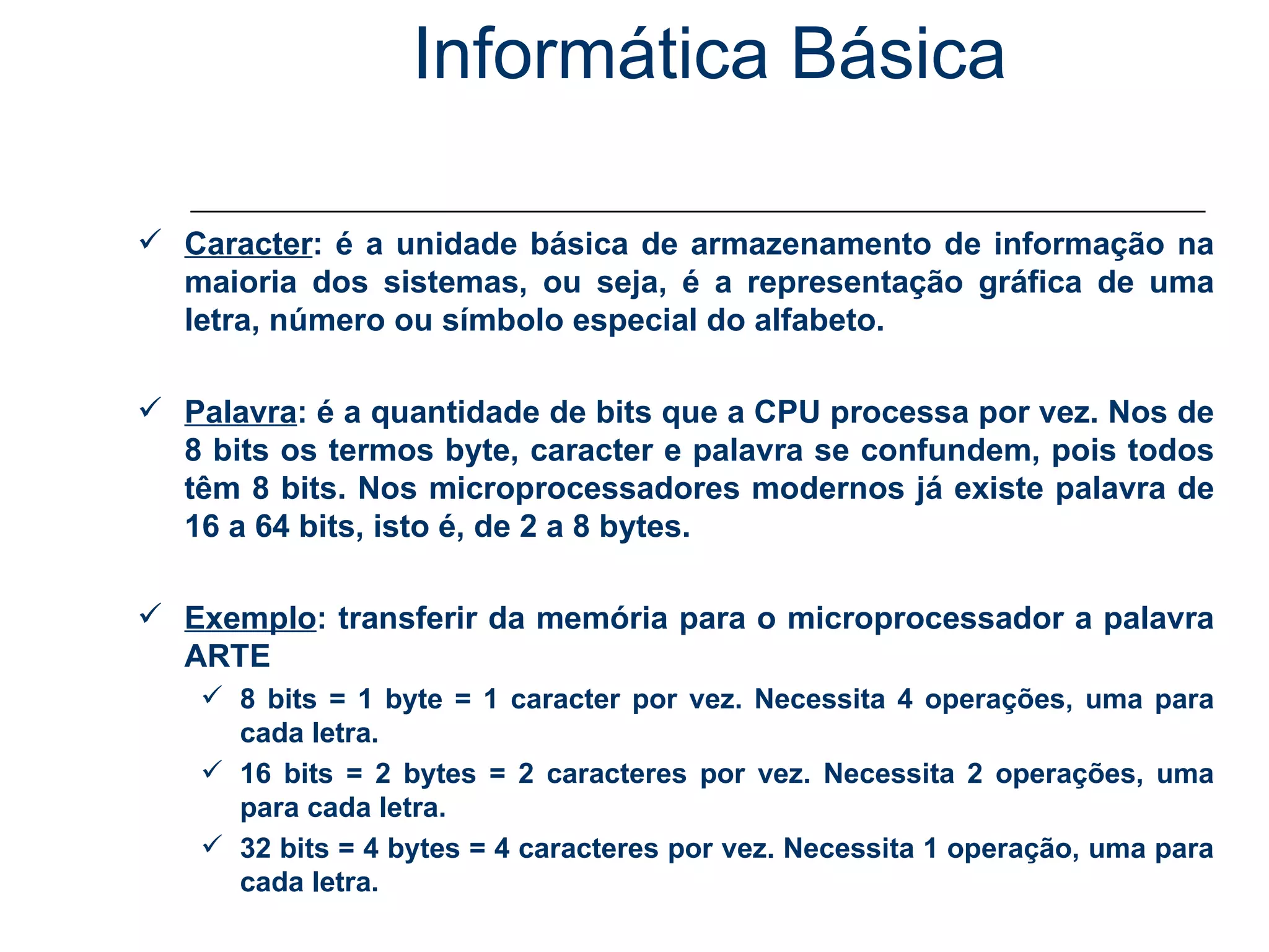 Informática Básica Unidade de Medida de Informação Caracter : é a unidade básica de armazenamento de informação na maioria dos sistemas, ou seja, é a representação gráfica de uma letra, número ou símbolo especial do alfabeto. Palavra : é a quantidade de bits que a CPU processa por vez. Nos de 8 bits os termos byte, caracter e palavra se confundem, pois todos têm 8 bits. Nos microprocessadores modernos já existe palavra de 16 a 64 bits, isto é, de 2 a 8 bytes. Exemplo : transferir da memória para o microprocessador a palavra ARTE 8 bits = 1 byte = 1 caracter por vez. Necessita 4 operações, uma para cada letra. 16 bits = 2 bytes = 2 caracteres por vez. Necessita 2 operações, uma para cada letra. 32 bits = 4 bytes = 4 caracteres por vez. Necessita 1 operação, uma para cada letra. 