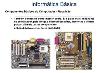 Informática Básica Componentes Básicos do Computador - Placa Mãe Também conhecida como mother board. É a placa mais importante do computador, pois abriga o microprocessador, memórias e demais placas, além de outros componentes.  onboard (baixo custo / baixa qualidade) 