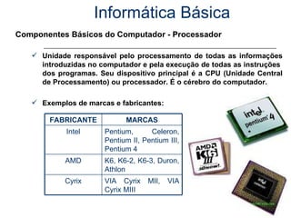 Informática Básica Componentes Básicos do Computador - Processador Unidade responsável pelo processamento de todas as informações introduzidas no computador e pela execução de todas as instruções  dos programas. Seu dispositivo principal é a CPU (Unidade Central de Processamento) ou processador. É o cérebro do computador. Exemplos de marcas e fabricantes: VIA Cyrix MII, VIA Cyrix MIII Cyrix K6, K6-2, K6-3, Duron, Athlon AMD Pentium, Celeron, Pentium II, Pentium III, Pentium 4 Intel MARCAS FABRICANTE 