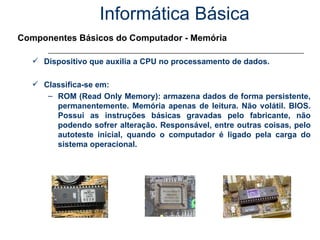 Informática Básica Componentes Básicos do Computador - Memória Dispositivo que auxilia a CPU no processamento de dados. Classifica-se em: ROM (Read Only Memory): armazena dados de forma persistente, permanentemente. Memória apenas de leitura. Não volátil. BIOS. Possui as instruções básicas gravadas pelo fabricante, não podendo sofrer alteração. Responsável, entre outras coisas, pelo autoteste inicial, quando o computador é ligado pela carga do sistema operacional. 
