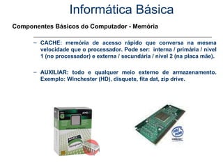 Informática Básica Componentes Básicos do Computador - Memória CACHE: memória de acesso rápido que conversa na mesma velocidade que o processador. Pode ser:  interna / primária / nível 1 (no processador) e externa / secundária / nível 2 (na placa mãe). AUXILIAR: todo e qualquer meio externo de armazenamento. Exemplo: Winchester (HD), disquete, fita dat, zip drive. 
