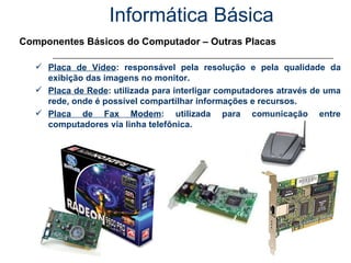 Informática Básica Componentes Básicos do Computador – Outras Placas Placa de Vídeo : responsável pela resolução e pela qualidade da exibição das imagens no monitor. Placa de Rede : utilizada para interligar computadores através de uma rede, onde é possível compartilhar informações e recursos. Placa de Fax Modem : utilizada para comunicação entre computadores via linha telefônica. 