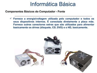 Informática Básica Componentes Básicos do Computador - Fonte Fornece a energia/voltagem utilizada pelo computador e todos os seus dispositivos internos. É conectada diretamente a placa mãe. Fornece outros conectores extras que são utilizados para alimentar basicamente os drives (disquete, CD, DVD) e o HD, basicamente. 