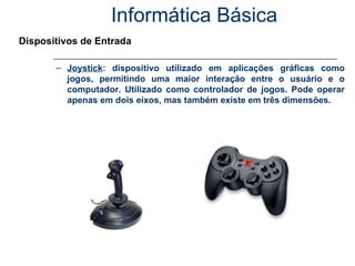 Informática Básica Dispositivos de Entrada Joystick : dispositivo utilizado em aplicações gráficas como jogos, permitindo uma maior interação entre o usuário e o computador. Utilizado como controlador de jogos. Pode operar apenas em dois eixos, mas também existe em três dimensões. 