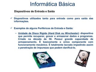 Informática Básica Dispositivos de Entrada e Saída Dispositivos utilizados tanto para entrada como para saída das informações. Exemplos de alguns Periféricos de Entrada e Saída: Unidade de Disco Rígido (Hard Disk ou Winchester) : dispositivo que permite recuperar, gravar e armazenar dados e programas. Criado na década de 50. Possui grande capacidade de armazenamento. É basicamente o único componente com funcionamento mecânico. É totalmente lacrado impedindo assim a penetração de impurezas que podem danificá-lo. 
