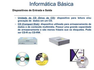 Informática Básica Dispositivos de Entrada e Saída Unidade de CD (Drive de CD) : dispositivo para leitura e/ou gravação de  dados em um CD. CD (Compact Disk) : dispositivo utilizado para armazenamento de dados e de conteúdo multimídia. Possui uma grande capacidade de armazenamento e são menos frágeis que os disquetes. Pode ser CD-R ou CD-RW. 