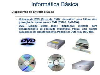 Informática Básica Dispositivos de Entrada e Saída Unidade de DVD (Drive de DVD) : dispositivo para leitura e/ou gravação de  dados em um DVD (DVD-R, DVD-RW). DVD (Display Video Disk) : dispositivo utilizado para armazenamento de conteúdo multimídia. Possui uma grande capacidade de armazenamento. Podem ser DVD-R ou DVD-RW. 