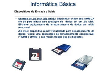 Informática Básica Dispositivos de Entrada e Saída Unidade de Zip Disk (Zip Drive) : dispositivo criado pela IOMEGA em 95 para leitura e/ou gravação de  dados em um Zip Disk. Eficiente equipamento de armazenamento de dados em mídia removível. Zip Disk : dispositivo removível utilizado para armazenamento de dados Possui uma capacidade de armazenamento considerável (100MB e 250MB) e são menos frágeis que os disquetes. 