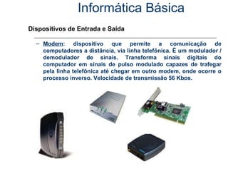 Informática Básica Dispositivos de Entrada e Saída Modem : dispositivo que permite a comunicação de computadores a distância, via linha telefônica. Ë um modulador / demodulador de sinais. Transforma sinais digitais do computador em sinais de pulso modulado capazes de trafegar pela linha telefônica até chegar em outro modem, onde ocorre o processo inverso. Velocidade de transmissão 56 Kbps. 