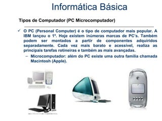 Informática Básica Tipos de Computador (PC Microcomputador) O PC (Personal Computer) é o tipo de computador mais popular. A IBM lançou o 1º. Hoje existem inúmeras marcas de PC’s. Também podem ser montados a partir de componentes adquiridos separadamente. Cada vez mais barato e acessível, realiza as principais tarefas rotineiras e também as mais avançadas. Microcomputador: além do PC existe uma outra família chamada Macintosh (Apple). 