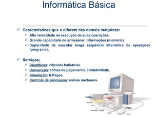 Informática Básica Conceitos - Computador Características que o diferem das demais máquinas: Alta velocidade na execução de suas operações. Grande capacidade de armazenar informações (memória). Capacidade de executar longa sequência alternativa de operações (programa). Serviços : Científicos : cálculos balísticos. Comerciais : folhas de pagamento, contabilidade. Simulação : tráfegos. Controle de processos : usinas nucleares. 
