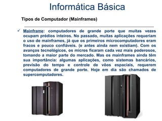 Informática Básica Tipos de Computador (Mainframes) Mainframe : computadores de grande porte que muitas vezes ocupam prédios inteiros. No passado, muitas aplicações requeriam o uso de mainframes, já que os primeiros microcomputadores eram fracos e pouco confiáveis. (e antes ainda nem existiam). Com os avanços tecnológicos, os micros ficaram cada vez mais poderosos, tomando a maior parte do mercado. Mas os mainframes ainda têm sua importância: algumas aplicações, como sistemas bancários, previsão do tempo e controle de vôos espaciais, requerem computadores de grande porte. Hoje em dia são chamados de supercomputadores. 
