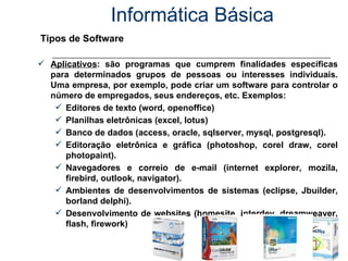 Informática Básica Tipos de Software Aplicativos : são programas que cumprem finalidades específicas para determinados grupos de pessoas ou interesses individuais. Uma empresa, por exemplo, pode criar um software para controlar o número de empregados, seus endereços, etc. Exemplos: Editores de texto (word, openoffice) Planilhas eletrônicas (excel, lotus)  Banco de dados (access, oracle, sqlserver, mysql, postgresql). Editoração eletrônica e gráfica (photoshop, corel draw, corel photopaint). Navegadores e correio de e-mail (internet explorer, mozila, firebird, outlook, navigator). Ambientes de desenvolvimentos de sistemas (eclipse, Jbuilder, borland delphi). Desenvolvimento de websites (homesite, interdev, dreamweaver, flash, firework) 