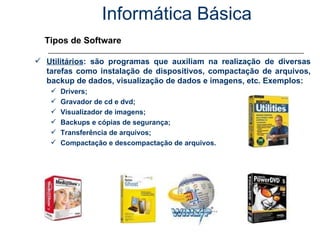 Informática Básica Tipos de Software Utilitários : são programas que auxiliam na realização de diversas tarefas como instalação de dispositivos, compactação de arquivos, backup de dados, visualização de dados e imagens, etc. Exemplos: Drivers; Gravador de cd e dvd; Visualizador de imagens; Backups e cópias de segurança; Transferência de arquivos; Compactação e descompactação de arquivos. 