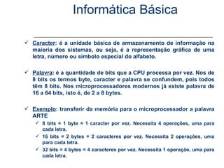 Informática Básica Unidade de Medida de Informação Caracter : é a unidade básica de armazenamento de informação na maioria dos sistemas, ou seja, é a representação gráfica de uma letra, número ou símbolo especial do alfabeto. Palavra : é a quantidade de bits que a CPU processa por vez. Nos de 8 bits os termos byte, caracter e palavra se confundem, pois todos têm 8 bits. Nos microprocessadores modernos já existe palavra de 16 a 64 bits, isto é, de 2 a 8 bytes. Exemplo : transferir da memória para o microprocessador a palavra ARTE 8 bits = 1 byte = 1 caracter por vez. Necessita 4 operações, uma para cada letra. 16 bits = 2 bytes = 2 caracteres por vez. Necessita 2 operações, uma para cada letra. 32 bits = 4 bytes = 4 caracteres por vez. Necessita 1 operação, uma para cada letra. 