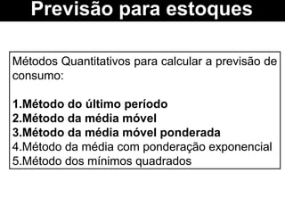 Métodos Quantitativos para calcular a previsão de
consumo:
1.Método do último período
2.Método da média móvel
3.Método da média móvel ponderada
4.Método da média com ponderação exponencial
5.Método dos mínimos quadrados
Previsão para estoques
 