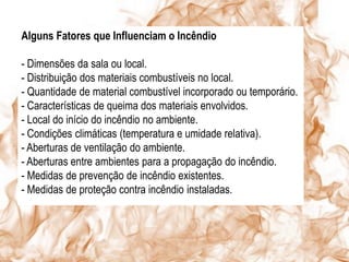 Alguns Fatores que Influenciam o Incêndio

- Dimensões da sala ou local.
- Distribuição dos materiais combustíveis no local.
- Quantidade de material combustível incorporado ou temporário.
- Características de queima dos materiais envolvidos.
- Local do início do incêndio no ambiente.
- Condições climáticas (temperatura e umidade relativa).
- Aberturas de ventilação do ambiente.
- Aberturas entre ambientes para a propagação do incêndio.
- Medidas de prevenção de incêndio existentes.
- Medidas de proteção contra incêndio instaladas.
 