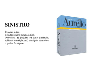 SINISTRO
Desastre, ruína.
Grande prejuízo material; dano.
Ocorrência de prejuízo ou dano (incêndio,
acidente, naufrágio, etc.) em algum bem sobre
o qual se faz seguro.
 