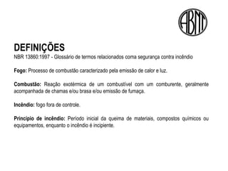DEFINIÇÕES
NBR 13860:1997 - Glossário de termos relacionados coma segurança contra incêndio

Fogo: Processo de combustão caracterizado pela emissão de calor e luz.

Combustão: Reação exotérmica de um combustível com um comburente, geralmente
acompanhada de chamas e/ou brasa e/ou emissão de fumaça.

Incêndio: fogo fora de controle.

Princípio de incêndio: Período inicial da queima de materiais, compostos químicos ou
equipamentos, enquanto o incêndio é incipiente.
 